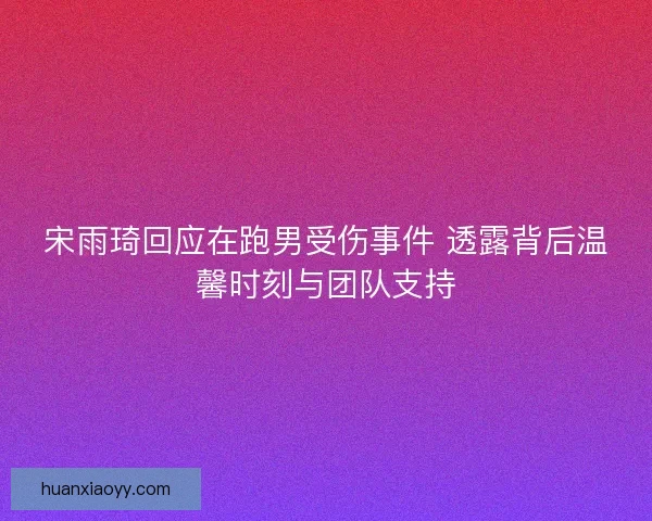 宋雨琦回应在跑男受伤事件 透露背后温馨时刻与团队支持